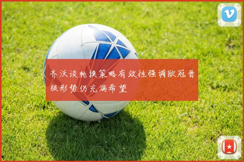 齐沃谈轮换策略有效性强调欧冠晋级形势仍充满希望