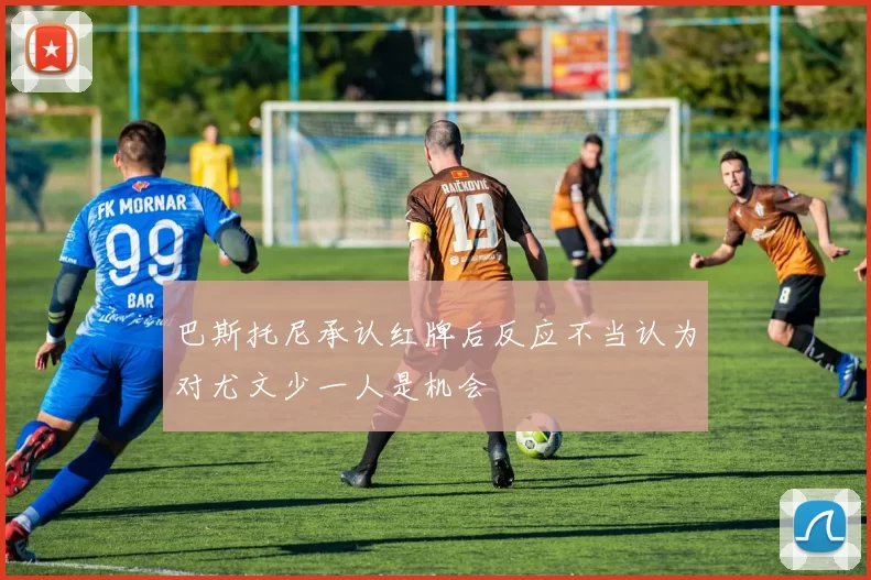 巴斯托尼承认红牌后反应不当认为对尤文少一人是机会