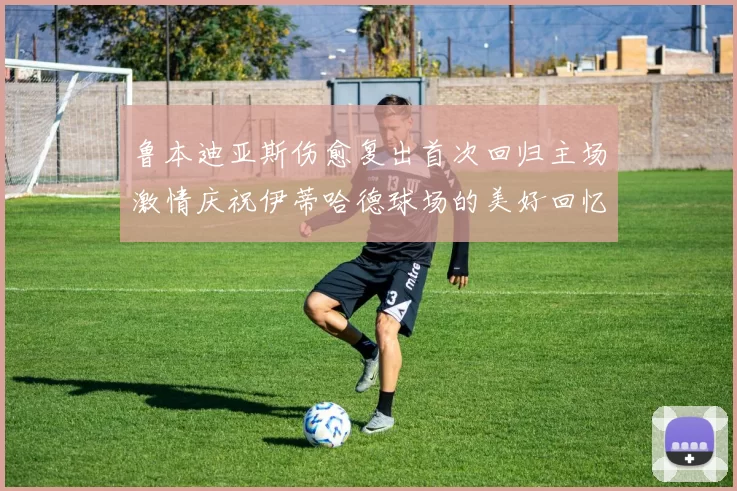 鲁本迪亚斯伤愈复出首次回归主场激情庆祝伊蒂哈德球场的美好回忆