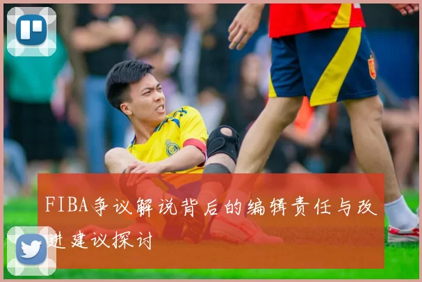 FIBA争议解说背后的编辑责任与改进建议探讨