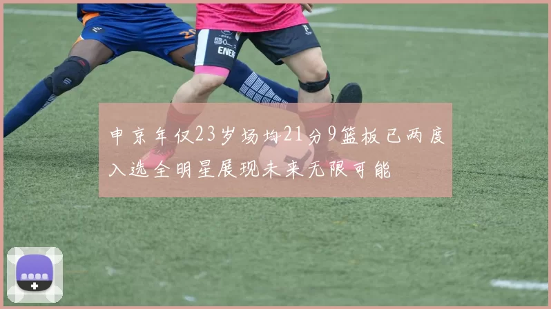 申京年仅23岁场均21分9篮板已两度入选全明星展现未来无限可能