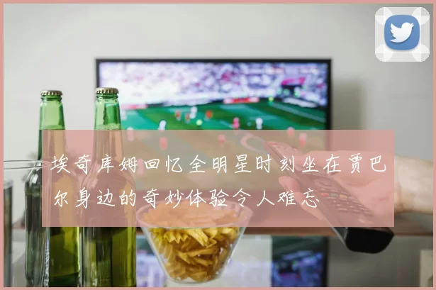 埃奇库姆回忆全明星时刻坐在贾巴尔身边的奇妙体验令人难忘