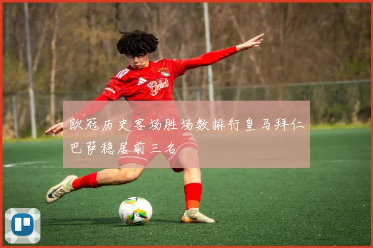 欧冠历史客场胜场数排行皇马拜仁巴萨稳居前三名