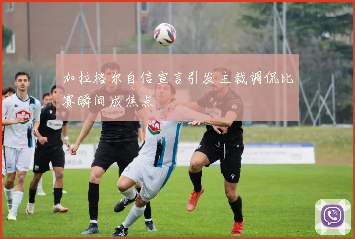 加拉格尔自信宣言引发主裁调侃比赛瞬间成焦点