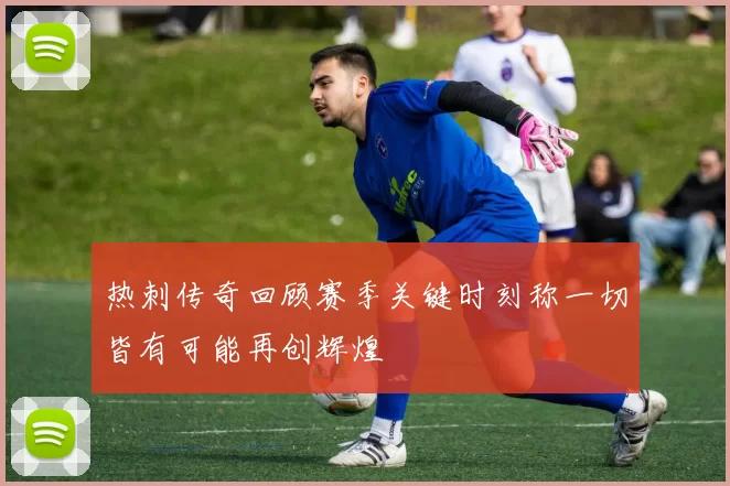热刺传奇回顾赛季关键时刻称一切皆有可能再创辉煌