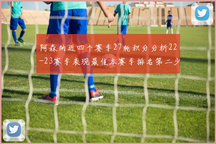阿森纳近四个赛季27轮积分分析22-23赛季表现最佳本赛季排名第二少