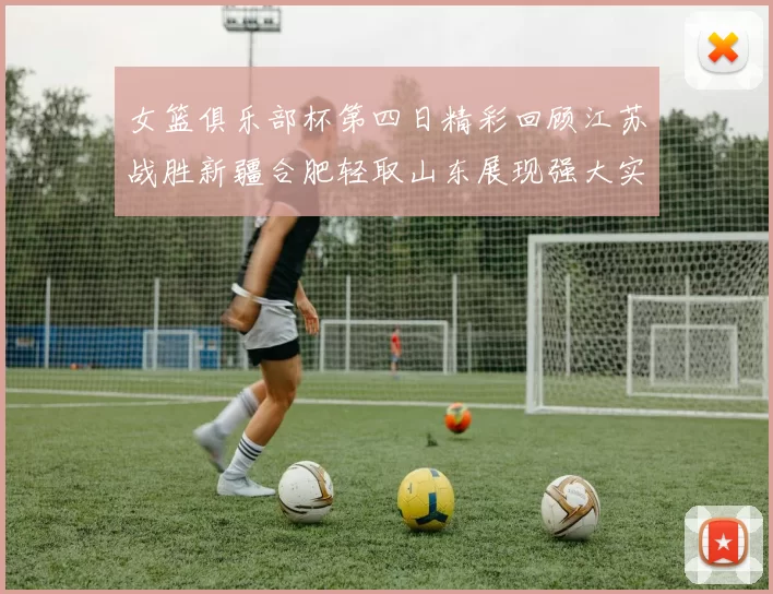 女篮俱乐部杯第四日精彩回顾江苏战胜新疆合肥轻取山东展现强大实力