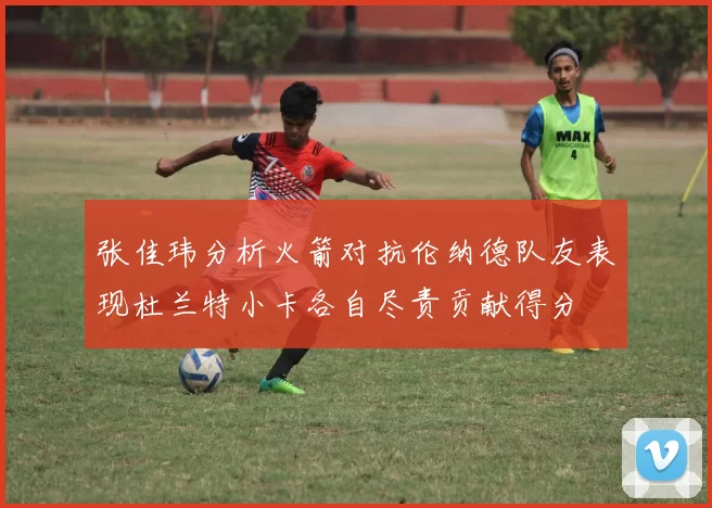 张佳玮分析火箭对抗伦纳德队友表现杜兰特小卡各自尽责贡献得分