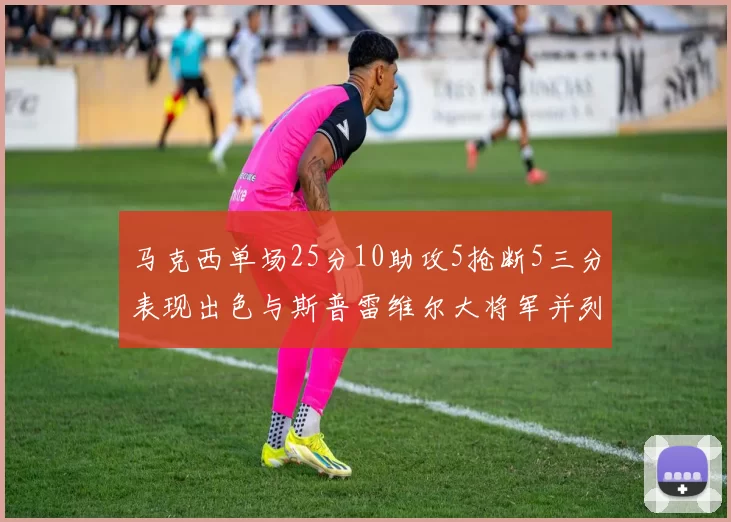 马克西单场25分10助攻5抢断5三分表现出色与斯普雷维尔大将军并列NBA历史第一