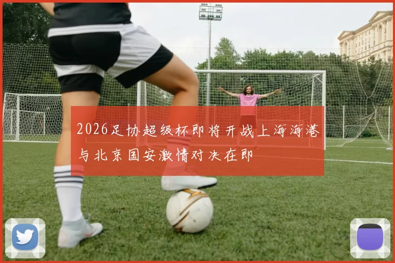 2026足协超级杯即将开战上海海港与北京国安激情对决在即