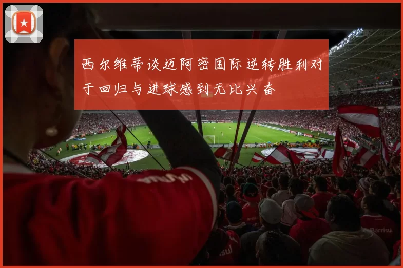 西尔维蒂谈迈阿密国际逆转胜利对于回归与进球感到无比兴奋