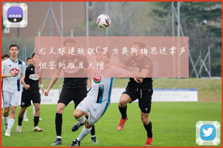 尤文球迷致敬C罗为奥斯梅恩送掌声但签约难度大增