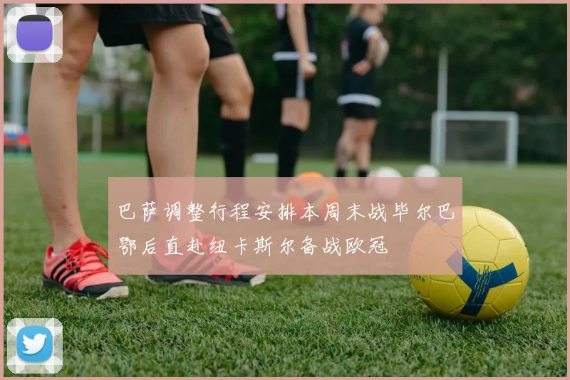 巴萨调整行程安排本周末战毕尔巴鄂后直赴纽卡斯尔备战欧冠