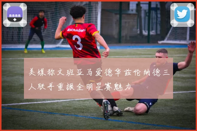 美媒称文班亚马爱德华兹伦纳德三人联手重振全明星赛魅力