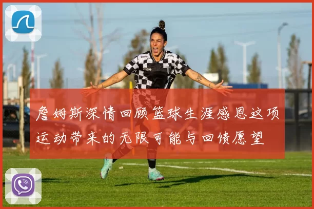詹姆斯深情回顾篮球生涯感恩这项运动带来的无限可能与回馈愿望
