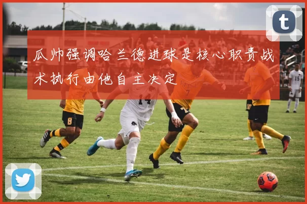 瓜帅强调哈兰德进球是核心职责战术执行由他自主决定
