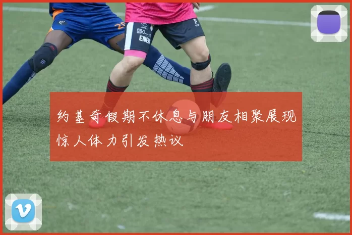 约基奇假期不休息与朋友相聚展现惊人体力引发热议
