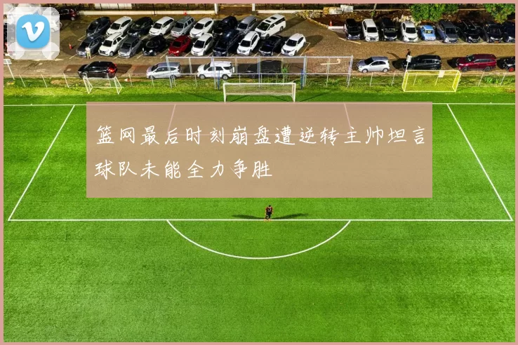 篮网最后时刻崩盘遭逆转主帅坦言球队未能全力争胜