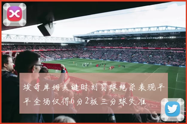 埃奇库姆关键时刻罚球绝杀表现平平全场仅得6分2板三分球失准