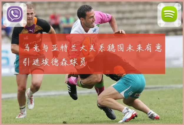 马竞与亚特兰大关系稳固未来有意引进埃德森球员
